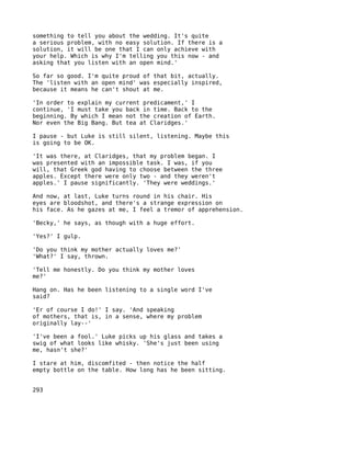 something to tell you about the wedding. It's quite
a serious problem, with no easy solution. If there is a
solution, it will be one that I can only achieve with
your help. Which is why I'm telling you this now - and
asking that you listen with an open mind.'

So far so good. I'm quite proud of that bit, actually.
The 'listen with an open mind' was especially inspired,
because it means he can't shout at me.

'In order to explain my current predicament,' I
continue, 'I must take you back in time. Back to the
beginning. By which I mean not the creation of Earth.
Nor even the Big Bang. But tea at Claridges.'

I pause - but Luke is still silent, listening. Maybe this
is going to be OK.

'It was there, at Claridges, that my problem began. I
was presented with an impossible task. I was, if you
will, that Greek god having to choose between the three
apples. Except there were only two - and they weren't
apples.' I pause significantly. 'They were weddings.'

And now, at last, Luke turns round in his chair. His
eyes are bloodshot, and there's a strange expression on
his face. As he gazes at me, I feel a tremor of apprehension.

'Becky,' he says, as though with a huge effort.

'Yes?' I gulp.

'Do you think my mother actually loves me?'
'What?' I say, thrown.

'Tell me honestly. Do you think my mother loves
me?'

Hang on. Has he been listening to a single word I've
said?

'Er of course I do!' I say. 'And speaking
of mothers, that is, in a sense, where my problem
originally lay--'

'I've been a fool.' Luke picks up his glass and takes a
swig of what looks like whisky. 'She's just been using
me, hasn't she?'

I stare at him, discomfited - then notice the half
empty bottle on the table. How long has he been sitting.


293
 