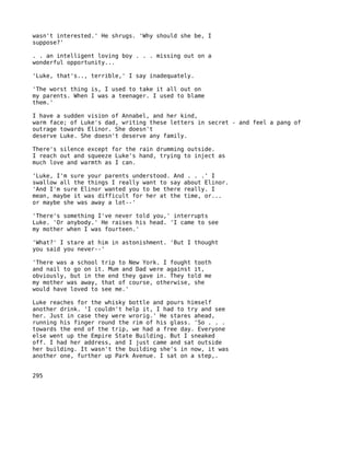 wasn't interested.' He shrugs. 'Why should she be, I
suppose?'

. . an intelligent loving boy . . . missing out on a
wonderful opportunity...

'Luke, that's.., terrible,' I say inadequately.

'The worst thing is, I used to take it all out on
my parents. When I was a teenager. I used to blame
them.'

I have a sudden vision of Annabel, and her kind,
warm face; of Luke's dad, writing these letters in secret - and feel a pang of
outrage towards Elinor. She doesn't
deserve Luke. She doesn't deserve any family.

There's silence except for the rain drumming outside.
I reach out and squeeze Luke's hand, trying to inject as
much love and warmth as I can.

'Luke, I'm sure your parents understood. And . . .' I
swallow all the things I really want to say about Elinor.
'And I'm sure Elinor wanted you to be there really. I
mean, maybe it was difficult for her at the time, or...
or maybe she was away a lot--'

'There's something I've never told you,' interrupts
Luke. 'Or anybody.' He raises his head. 'I came to see
my mother when I was fourteen.'

'What?' I stare at him in astonishment. 'But I thought
you said you never--'

'There was a school trip to New York. I fought tooth
and nail to go on it. Mum and Dad were against it,
obviously, but in the end they gave in. They told me
my mother was away, that of course, otherwise, she
would have loved to see me.'

Luke reaches for the whisky bottle and pours himself
another drink. 'I couldn't help it, I had to try and see
her. Just in case they were wrorig.' He stares ahead,
running his finger round the rim of his glass. 'So . . .
towards the end of the trip, we had a free day. Everyone
else went up the Empire State Building. But I sneaked
off. I had her address, and I just came and sat outside
her building. It wasn't the building she's in now, it was
another one, further up Park Avenue. I sat on a step,.


295
 