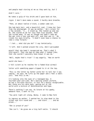 and people kept staring at me as they went by, but I

didn't care.'

He takes a gulp of his drink and I gaze back at him,

rigid. I don't dare make a sound. I hardly dare breathe.

'Then, at about twelve o'clock, a woman came out.

She had dark hair, and a beautiful coat. I knew her face
from the photograph. It was my mother.' He's silent for
a few seconds. 'I... I stood up. She looked up and saw
me. She stared at me for less than five seconds. Then
she turned away. It was as though she hadn't seen me.
She got into a taxi and went off, and that was it.' He
closes his eyes briefly. 'I didn't even have a chance to
take a step forward.'

-'!.hat... what did you do?' I say tentatively.

'I left. And I walked around the city. And I persuaded

myself that she hadn't recognized me. That's what I
told myself. That she bad no idea what I looked like;
that she couldn't possibly have known it was me.'

'Well, maybe that's true!' I say eagerly. 'How on earth

would she have--'

I fall silent as he reaches for a faded blue airmail

letter with something paper-clipped to it at the top.

'This is the letter my father wrote her to tell her I was
coming,' he says. He lifts up the paper and I feel a small
jolt. 'And this is me.'

I'm looking into the eyes of a teenaged boy. A
fourteen-year-old Luke. He's wearing school uniform,
he has a terrible haircut; in fact he's barely recognizable.
But those are his dark eyes, gazing out at the
world with a mixture of determination and hope.

There's nothing I can say. As Istare at his gawky,
awkward face, I want to cry.

'You were right all along, Becky. I came to New York

to impress my mother. I wanted her to stop dead in the
street and turn round and . . . and stare . . . and be
proud...'

'She is proud of you!'

'She isn't.' He gives me a tiny half-smile. 'I should
 