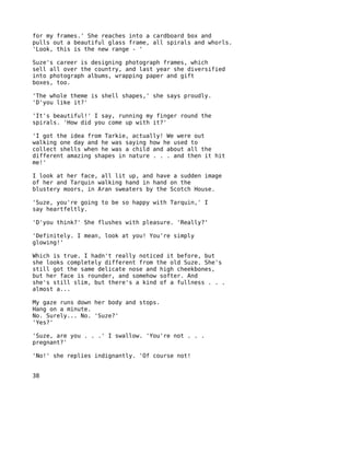for my frames.' She reaches into a cardboard box and
pulls out a beautiful glass frame, all spirals and whorls.
'Look, this is the new range - '

Suze's career is designing photograph frames, which
sell all over the country, and last year she diversified
into photograph albums, wrapping paper and gift
boxes, too.

'The whole theme is shell shapes,' she says proudly.
'D'you like it?'

'It's beautiful!' I say, running my finger round the
spirals. 'How did you come up with it?'

'I got the idea from Tarkie, actually! We were out
walking one day and he was saying how he used to
collect shells when he was a child and about all the
different amazing shapes in nature . . . and then it hit
me!'

I look at her face, all lit up, and have a sudden image
of her and Tarquin walking hand in hand on the
blustery moors, in Aran sweaters by the Scotch House.

'Suze, you're going to be so happy with Tarquin,' I
say heartfeltly.

'D'you think?' She flushes with pleasure. 'Really?'

'Definitely. I mean, look at you! You're simply
glowing!'

Which is true. I hadn't really noticed it before, but
she looks completely different from the old Suze. She's
still got the same delicate nose and high cheekbones,
but her face is rounder, and somehow softer. And
she's still slim, but there's a kind of a fullness . . .
almost a...

My gaze runs down her body and stops.
Hang on a minute.
No. Surely... No. 'Suze?'
'Yes?'

'Suze, are you . . .' I swallow. 'You're not . . .
pregnant?'

'No!' she replies indignantly. 'Of course not!


38
 