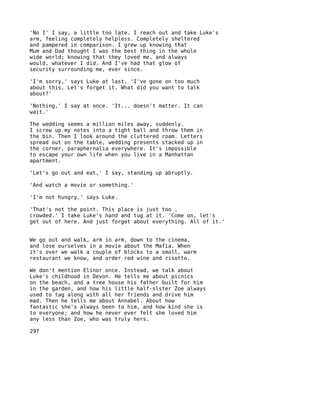 'No I' I say, a little too late. I reach out and take Luke's
arm, feeling completely helpless. Completely sheltered
and pampered in comparison. I grew up knowing that
Mum and Dad thought I was the best thing in the whole
wide world; knowing that they loved me, and always
would, whatever I did. And I've had that glow of
security surrounding me, ever since.

'I'm sorry,' says Luke at last. 'I've gone on too much
about this. Let's forget it. What did you want to talk
about?'

'Nothing,' I say at once. 'It... doesn't matter. It can
wait.'

The wedding seems a million miles away, suddenly.
I screw up my notes into a tight ball and throw them in
the bin. Then I look around the cluttered roam. Letters
spread out on the table, wedding presents stacked up in
the corner, paraphernalia everywhere. It's impossible
to escape your own life when you live in a Manhattan
apartment.

'Let's go out and eat,' I say, standing up abruptly.

'And watch a movie or something.'

'I'm not hungry,' says Luke.

'That's not the point. This place is just too .
crowded.' I take Luke's hand and tug at it. 'Come on, let's
get out of here. And just forget about everything. All of it.'


We go out and walk, arm in arm, down to the cinema,
and lose ourselves in a movie about the Mafia. When
it's over we walk a couple of blocks to a small, warm
restaurant we know, and order red wine and risotto.

We don't mention Elinor once. Instead, we talk about
Luke's childhood in Devon. He tells me about picnics
on the beach, and a tree house his father built for him
in the garden, and how his little half-slster Zoe always
used to tag along with all her friends and drive him
mad. Then he tells me about Annabel. About how
fantastic she's always been to him, and how kind she is
to everyone; and how he never ever felt she loved him
any less than Zoe, who was truly hers.

297
 