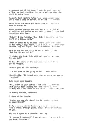 disappears out of the room. I subside weakly onto my
pillow, my head pounding, trying to work out what she
might be doing here.

Suddenly last night's Mafia film jumps into my mind
and I feel a leap of terror. Oh my God. It's obvious.

She's found out about the other wedding - and she's
come to murder me.

Robyn appears through the door again, with a basket
of muffins, and smiles as she puts it down. I stare back,
transfixed with fear.

'Robyn!' I say huskily. 'I... didn't expect to see you.
Isn't it a bit.., early?'

'When it comes to my clients, there is no such thing
as too early,' says Robyn, with a twinkle. 'I am at your
service, day and night.' She sits down on the armchair

next to the bed and pours me out a cup of coffee.
'But how did you get in?'

'I picked the lock. Only kidding! Luke let me in on
his way out!'

Oh God. I'm alone in the apartment with her. She's
got me trapped.

'Luke's gone to work already?'

'I'm not sure he was going to work.' Roby pauses

thoughtfully. 'It looked more like he was going jogging.'
'Jogging?'

Luke never goes jogging.

'Now, drink up your coffee - and then I'll show you
what you've been waiting for. What we've all been
waiting for.' She looks at her watch. 'I have to be gone

in twenty minutes, remember!'

I stare at her dumbly.

'Becky, are you all right? You do remember we have
an appointment?'

Dimly a memory starts filtering back into my mind,
like a shadow through gauze. Robyn. Breakfast meeting.
Oh yes.

Why did I agree to a breakfast meeting?

'Of course I remember!' I say at last. 'I'm just a bit...
you know, hung-over.'
 