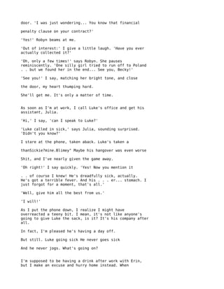 door. 'I was just wondering... You know that financial

penalty clause on your contract?'

'Yes!' Robyn beams at me.

'Out of interest:' I give a little laugh. 'Have you ever
actually collected it?'

'Oh, only a few times!' says Robyn. She pauses
reminiscently. 'One silly girl tried to run off to Poland
. . but we found her in the end... See you, Becky!'

'See you!' I say, matching her bright tone, and close

the door, my heart thumping hard.

She'll get me. It's only a matter of time.


As soon as I'm at work, I call Luke's office and get his
assistant, Julia.

'Hi,' I say, 'can I speak to Luke?'

'Luke called in sick,' says Julia, sounding surprised.
'Didn't you know?'

I stare at the phone, taken aback. Luke's taken a

thanSickie?mine.Blimey" Maybe his hangover was even worse

Shit, and I've nearly given the game away.

'Oh right!' I say quickly. 'Yes! Now you mention it

. . of course I knew! He's dreadfully sick, actually.
He's got a terrible fever. And his . . . er... stomach. I
just forgot for a moment, that's all.'

'Well, give him all the best from us.'

'I will!'

As I put the phone down, I realize I might have
overreacted a teeny bit. I mean, it's not like anyone's
going to give Luke the sack, is it? It's his company after
all.

In fact, I'm pleased he's having a day off.

But still. Luke going sick He never goes sick

And he never jogs. What's going on?


I'm supposed to be having a drink after work with Erin,
but I make an excuse and hurry home instead. When
 