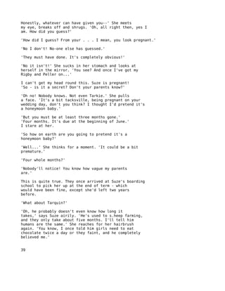Honestly, whatever can have given you--' She meets
my eye, breaks off and shrugs. 'Oh, all right then, yes I
am. How did you guess?'

'How did I guess? From your . . . I mean, you look pregnant.'

'No I don't! No-one else has guessed.'

'They must have done. It's completely obvious!'

'No it isn't!' She sucks in her stomach and looks at
herself in the mirror. 'You see? And once I've got my
Rigby and Peller on...'

I can't get my head round this. Suze is pregnant!
'So - is it a secret? Don't your parents know?'

'Oh no! Nobody knows. Not even Tarkie.' She pulls
a face. 'It's a bit tacksville, being pregnant on your
wedding day, don't you think? I thought I'd pretend it's
a honeymoon baby.'

'But you must be at least three months gone.'
'Four months. It's due at the beginning of June.'
I stare at her.

'So how on earth are you going to pretend it's a
honeymoon baby?'

'Well...' She thinks for a moment. 'It could be a bit
premature.'

'Four whole months?'

'Nobody'll notice! You know how vague my parents
are.'

This is quite true. They once arrived at Suze's boarding
school to pick her up at the end of term - which
would have been fine, except she'd left two years
before.

'What about Tarquin?'

'Oh, he probably doesn't even know how long it
takes,' says Suze airily. 'He's used to s.heep farming,
and they only take about five months. I'll tell him
humans are the same.' She reaches for her hairbrush
again. 'You know, I once told him girls need to eat
chocolate twice a day or they faint, and he completely
believed me.'


39
 