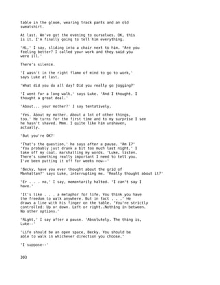 table in the gloom, wearing track pants and an old
sweatshirt.

At last. We've got the evening to ourselves. OK, this
is it. I'm finally going to tell him everything.

'Hi,' I say, sliding into a chair next to him. 'Are you
feeling better? I called your work and they said you
were ill.'

There's silence.

'I wasn't in the right flame of mind to go to work,'
says Luke at last.

'What did you do all day? Did you really go jogging?'

'I went for a long walk,' says Luke. 'And I thought. I
thought a great deal.'

'About... your mother?' I say tentatively.

'Yes. About my mother. About a lot of other things,
too.' He turns for the first time and to my surprise I see
he hasn't shaved. Mmm. I quite like him unshaven,
actually.

'But you're OK?'

'That's the question,' he says after a pause. 'Am I?'
'You probably just drank a bit too much last night.' I
take off my coat, marshalling my words. 'Luke, listen.
There's something really important I need to tell you.
I've been putting it off for weeks now--'

'Becky, have you ever thought about the grid of
Manhattan?' says Luke, interrupting me. 'Really thought about it?'

'Er . . . no,' I say, momentarily halted. 'I can't say I
have.'

'It's like . . . a metaphor for life. You think you have
the freedom to walk anywhere. But in fact . . .' He
draws a line with his finger on the table. 'You're strictly
controlled: Up or down. Left or right..Nothing in between.
No other options.'

'Right,' I say after a pause. 'Absolutely. The thing is,
Luke--'

'Life should be an open space, Becky. You should be
able to walk in whichever direction you choose.'

'I suppose--'


303
 