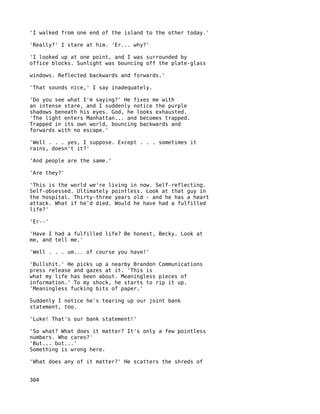 'I walked from one end of the island to the other today.'

'Really?' I stare at him. 'Er... why?'

'I looked up at one point, and I was surrounded by
office blocks. Sunlight was bouncing off the plate-glass

windows. Reflected backwards and forwards.'

'That sounds nice,' I say inadequately.

'Do you see what I'm saying?' He fixes me with
an intense stare, and I suddenly notice the purple
shadows beneath his eyes. God, he looks exhausted.
'The light enters Manhattan... and becomes trapped.
Trapped in its own world, bouncing backwards and
forwards with no escape.'

'Well . . . yes, I suppose. Except . . . sometimes it
rains, doesn't it?'

'And people are the same.'

'Are they?'

'This is the world we're living in now. Self-reflecting.
Self-obsessed. Ultimately pointless. Look at that guy in
the hospital. Thirty-three years old - and he has a heart
attack. What if he'd died. Would he have had a fulfilled
life?'

'Er--'

'Have I had a fulfilled life? Be honest, Becky. Look at
me, and tell me.'

'Well . . . um... of course you have!'

'Bullshit.' He picks up a nearby Brandon Communications
press release and gazes at it. 'This is
what my life has been about. Meaningless pieces of
information.' To my shock, he starts to rip it up.
'Meaningless fucking bits of paper.'

Suddenly I notice he's tearing up our joint bank
statement, too.

'Luke! That's our bank statement!'

'So what? What does it matter? It's only a few pointless
numbers. Who cares?'
'But... but...'
Something is wrong here.

'What does any of it matter?' He scatters the shreds of


304
 