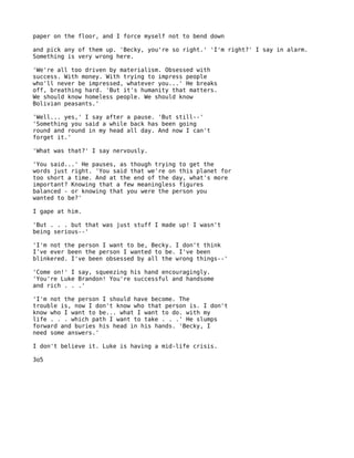 paper on the floor, and I force myself not to bend down

and pick any of them up. 'Becky, you're so right.' 'I'm right?' I say in alarm.
Something is very wrong here.

'We're all too driven by materialism. Obsessed with
success. With money. With trying to impress people
who'll never be impressed, whatever you...' He breaks
off, breathing hard. 'But it's humanity that matters.
We should know homeless people. We should know
Bolivian peasants.'

'Well... yes,' I say after a pause. 'But still--'
'Something you said a while back has been going
round and round in my head all day. And now I can't
forget it.'

'What was that?' I say nervously.

'You said...' He pauses, as though trying to get the
words just right. 'You said that we're on this planet for
too short a time. And at the end of the day, what's more
important? Knowing that a few meaningless figures
balanced - or knowing that you were the person you
wanted to be?'

I gape at him.

'But . . . but that was just stuff I made up! I wasn't
being serious--'

'I'm not the person I want to be, Becky. I don't think
I've ever been the person I wanted to be. I've been
blinkered. I've been obsessed by all the wrong things--'

'Come on!' I say, squeezing his hand encouragingly.
'You're Luke Brandon! You're successful and handsome
and rich . . .'

'I'm not the person I should have become. The
trouble is, now I don't know who that person is. I don't
know who I want to be... what I want to do. with my
life . . . which path I want to take . . .' He slumps
forward and buries his head in his hands. 'Becky, I
need some answers.'

I don't believe it. Luke is having a mid-life crisis.

3o5
 