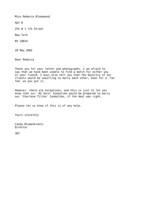Miss Rebecca Bloomwood

Apt B

251 W 1 lth Street

New York

NY 10014


28 May 2002


Dear Rebecca


Thank you for your letter and photographs. I am afraid to
say that we have been unable to find a match for either you
or your fianc0. I must also tell you that the majority of our
clients would be unwilling to marry each other, even for a 'fat
fee' as you put it.


However, there are exceptions, and this is just to let you
know that our 'AI Gore' Iookalike would be prepared to marry
our 'Charlene Tilton' Iookalike, if the deal was right.


Please let us know if this is of any help.


Yours sincerely


Candy Blumenkrantz
Director

307
 