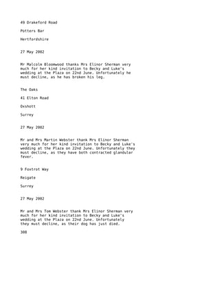 49 Drakeford Road

Potters Bar

Hertfordshire


27 May 2002


Mr Malcolm Bloomwood thanks Mrs Elinor Sherman very
much for her kind invitation to Becky and Luke's
wedding at the Plaza on 22nd June. Unfortunately he
must decline, as he has broken his leg.


The Oaks

41 Elton Road

Oxshott

Surrey


27 May 2002


Mr and Mrs Martin Webster thank Mrs Elinor Sherman
very much for her kind invitation to Becky and Luke's
wedding at the Plaza on 22nd June. Unfortunately they
must decline, as they have both contracted glandular
fever.


9 Foxtrot Way

Reigate

Surrey


27 May 2002


Mr and Mrs Tom Webster thank Mrs Elinor Sherman very
much for her kind invitation to Becky and Luke's
wedding at the Plaza on 22nd June. Unfortunately
they must decline, as their dog has just died.

308
 