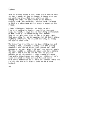 Sixteen


This is getting beyond a joke. Luke hasn't been to work
for over a week. Nor has he shaved. He keeps going out
and wandering around God knows where and not
coming home until the early hours of the morning,
usually drunk. And yesterday I arrived back from work
to find he'd given away all his shoes to people on the
street.

I feel so helpless. Nothing I do seems to work.
I've tried making him bowls of nourishing home-made
soup. (At least, it says they're nourishing and homemade
on the carton.) I've tried making warm, tender
love to him. Which was great as far as it went. (And
that was pretty far, as it happens.) But it didn't change
anything. Afterwards, he was just the same, all moody
and staring into space.

The thing I've tried the most is just sitting down and
talking to him. Sometimes I really think I'm getting
somewhere. But then he either just reverts back into
depression, or says 'what's the use?' and goes out again.
The real trouble is, nothing he says seems to be making
any sense. One minute he says hb wants ta quit his
company and go into politics, that's where his heart
lies and he should never have sold out. (Politics? He's
never mentioned politics before.) The next moment
he's saying fatherhood is all he's ever wanted, let's have
six children and he'll stay at home and be a house
husband.

309
 