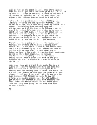 Suze is right on one point at least. Once she's squeezed
into her corset, you can't see the bulge at all. In fact, as
we both sit in front of her dressing table on the morning
of the wedding, grinning excitedly at each other, she
actually looks thinner than me, which is a tad unfair.

We've had such a great couple of days, chilling out,
watching old videos and eating endless KitKats. (Suze
is eating for two, and I need energy after my transatlantic
flight.) Luke brought some paperwork with him
and has spent most of the time in the library - but for
once I don't mind. It's just been so nice to be able to
spend some time with Suze. I've heard all about the flat
she and Tarquin are buying in London and I've seen
pictures of the gorgeous hotel on Antigua which she
and Tarquin are going to for their honeymoon, and I've
tried on most of the new clothes in her wardrobe.

There's been loads going on all over the house, with
florists and caterers and relations arriving every
minute. What's a bit weird is, none of the family seems
particularly bothered by it. Suze's mother has been out
hunting both the days that I've been here, and her
father has been in his study. Mrs Gearing their housekeeper
is the one who's been organizing the marquee
and flowers and everything - and even she seems
pretty relaxed. When I asked Suze about it she just
shrugged and said, 'I suppose we're used to throwing
big parties.'

Last night there was a grand drinks party for lots of
Suze's and Tarquin's relations who have all come down
from Scotland, and I was expecting everyone to be
talking about the wedding then, at least. But every time
I tried to get anyone excited about the flowers, or how
romantic it all was, I got blank looks. It was only when
Suze mentioned that Tarquin was going to buy her
a horse as a wedding present that they all suddenly
got animated, and started talking about breeders they
knew, and horses they'd bought, and how their great
chum had a very nice young chestnut mare Suze might
be interested in.

40
 