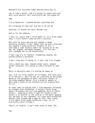Meanwhile his assistant keeps phoning every day to

see if Luke's better, and I'm having to invent more and
more lurid details. He's practically got the plague by

nOW.

I'm so desperate, I phoned Michael yesterday and

he's promised to come over and see if he can do

anything. If anyone can help, Michael can.

And as for the wedding...

I feel ill, every time I think about it. It's three weeks
away. I still haven't come up with a solution.

Mum calls me every morning and somehow I speak
perfectly normally to her. Robyn calls me every afternoon
and somehow I speak perfectly normally to her. I
even made a joke recently about not turning up on the
day. We laughed, and Robyn quipped, 'I'll sue you!'
and I managed not to sob hysterically.

I feel like I'm in freefall. Plummeting towards the
ground without a parachute.

I don't know how I'm doing it. I feel like I've slipped

into a whole new zone, beyond normal panic, beyond
normal solutions. It's going to take a miracle to save
me.

Which is basically what I'm pinning my hopes on

now. I've lit fifty candles at St Thomas, and fifty more
at St Patrick's, and I've put up a petition on the prayer
board at the synagogue on 65th, and given flowers to
the Hindu goddess Ganesh. Plus a group of people in
Ohio whom I found on the Internet are all praying hard
for me.

At least they're praying that I find happiness following
my struggle with alcoholism. I couldn't quite bring
myself to explain the full two-weddings story to Father
Gilbert, .especially after I read his sermon on how
deceit is as painful to the Lord as is the Devil gouging
out the eyes of the righteous. So I went with alcoholism,
because they already had a page on that. (And I mean,
I'm on about three vodka miniatures a day, so I'm
practically there already.)

There's no respite. I can't even relax at home. The


310
 