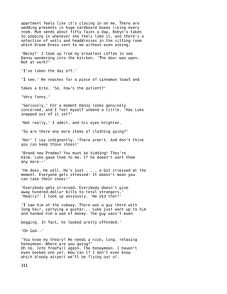 apartment feels like it's closing in on me. There are
wedding presents in huge cardboard boxes lining every
room. Mum sends about fifty faxes a day, Robyn's taken
to popping in whenever she feels like it, and there's a
selection of veils and headdresses in the sitting room
which Dream Dress sent to me without even asking.

'Becky?' I look up from my breakfast coffee to see
Danny wandering into the kitchen. 'The door was open.
Not at work?'

'I've taken the day off.'

'I see.' He reaches for a piece of cinnamon toast and

takes a bite. 'So, how's the patient?'

'Very funny.'

'Seriously.' For a moment Danny looks genuinely
concerned, and I feel myself unbend a little. 'Has Luke
snapped out of it yet?'

'Not really,' I admit, and his eyes brighten.

'So are there any more items of clothing going?'

'No!' I say indignantly. 'There aren't. And don't think
you can keep those shoes!'

'Brand new Pradas? You must be kidding! They're
mine. Luke gave them to me. If he doesn't want them
any more--'

'He does. He will. He's just . . . a bit stressed at the
moment. Everyone gets stressed! It doesn't mean you
can take their shoes!'

'Everybody gets stressed. Everybody doesn't give
away hundred-dollar bills to total strangers.'
'Really?' I look up anxiously. 'He did that?'

'I saw him at the subway. There was a guy there with
long hair, carrying a guitar... Luke just went up to him
and handed him a wad of money. The guy wasn't even

begging. In fact, he looked pretty offended.'

'Oh God--'

'You know my theory?   He needs a nice, long, relaxing
honeymoon. Where are   you going?'
Oh no. Into freefall   again. The honeymoon. I haven't
even booked one yet.   How can I? I don't even know
which bloody airport   we'll be flying out of.

311
 