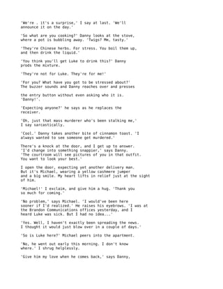 'We're . it's a surprise,' I say at last. 'We'll
announce it on the day.'

'So what are you cooking?' Danny looks at the stove,
where a pot is bubbling away. 'Twigs? Mm, tasty.'

'They're Chinese herbs. For stress. You boil them up,
and then drink the liquid.'

'You think you'll get Luke to drink this?' Danny
prods the mixture.

'They're not for Luke. They're for me!'

'For you? What have you got to be stressed about?'
The buzzer sounds and Danny reaches over and presses

the entry button without even asking who it is.
'Danny!'.

'Expecting anyone?' he says as he replaces the
receiver.

'Oh, just that mass murderer who's been stalking me,'
I say sarcastically.

'Cool.' Danny takes another bite of cinnamon toast. 'I
always wanted to see someone get murdered.'

There's a knock at the door, and I get up to answer.
'I'd change into something snappier,' says Danny.
'The courtroom will see pictures of you in that outfit.
You want to look your best.'

I open the door, expecting yet another delivery man.
But it's Michael, wearing a yellow cashmere jumper
and a big smile. My heart lifts in relief just at the sight
of him.

'Michael!' I exclaim, and give him a hug. 'Thank you
so much for coming.'

'No problem,' says Michael. 'I would've been here
sooner if I'd realized.' He raises his eyebrows. 'I was at
the Brandon Communications offices yesterday, and I
heard Luke was sick. But I had no idea...'

'Yes. Well, I haven't exactly been spreading the news.
I thought it would just blow over in a couple of days.'

'So is Luke here?' Michael peers into the apartment.

'No, he went out early this morning. I don't know
where.' I shrug helplessly.

'Give him my love when he comes back,' says Danny,
 