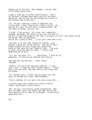 heading out of the door. 'And remember, I've got dibs
on his Ralph Lauren coat.'

I make a fresh pot of coffee (decaffeinated - that's
all Michael's allowed these days) and stir the herbs
dubiously, then we pick our way through the clutter of
the sitting room to the sofa.

'So,' he says, removing a stack of magazines and
sitting down. 'Luke's feeling the strain a little.' He
watches as I pour the milk with a trembling hand. 'By
the looks of things, you are, too.'

'I'm OK,' I say quickly. 'It's Luke. He's completely
changed, overnight. One minute he was fine, the next it
was all "I need some answers" and "what's the point of life?" and "where are we
all going?" He's so depressed,
and he isn't going to work... I just don't know what to do.'

'You know, I've seen this coming for a while,' says
Michael, taking his coffee from me. 'That man of yours
pushes himself too hard. Always has. Anyone who
works at that pace for that length of time...' He gives
a rueful shrug and taps his chest. 'I should know.
Something has to give.'

'It's not just work. It's . . . everything.' I bite my lip
awkwardly. 'I think he was affected more than he

realized when you had your.., heart thing.'
'Episode.'

'Exactly. The two of you had been fighting.., it was
such a jolt. It made him start thinking about... I don't
know, life and stuff. And then there's this thing with
his mother.'

'Ah.' Michael nods. 'I knew Luke was upset over that
piece in the New York Times. Understandably.'

'That's nothing! It's all got a lot w6rse since then...'

I explain about Luke finding the letters from his
father, and Michael visibly winces.

'OK,' he says, stirring his coffee thoughtfully. 'Now
this all makes sense. His mother has been the driving
force behind a lot of what he's achieved. I think we all
appreciate that.'


313
 