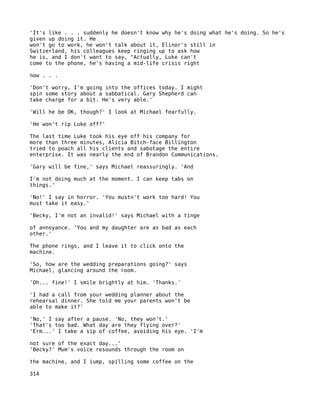 'It's like . . . suddenly he doesn't know why he's doing what he's doing. So he's
given up doing it. He
won't go to work, he won't talk about it, Elinor's still in
Switzerland, his colleagues keep ringing up to ask how
he is, and I don't want to say, "Actually, Luke can't
come to the phone, he's having a mid-life crisis right

now . . .

'Don't worry, I'm going into the offices today. I might
spin some story about a sabbatical. Gary Shepherd can
take charge for a bit. He's very able.'

'Will he be OK, though?' I look at Michael fearfully.

'He won't rip Luke off?'

The last time Luke took his eye off his company for
more than three minutes, Alicia Bitch-face Billington
tried to poach all his clients and sabotage the entire
enterprise. It was nearly the end of Brandon Communications.

'Gary will be fine,' says Michael reassuringly. 'And

I'm not doing much at the moment. I can keep tabs on
things.'

'No!' I say in horror. 'You mustn't work too hard! You
must take it easy.'

'Becky, I'm not an invalid!' says Michael with a tinge

of annoyance. 'You and my daughter are as bad as each
other.'

The phone rings, and I leave it to click onto the
machine.

'So, how are the wedding preparations going?' says
Michael, glancing around the room.

'Oh... fine!' I smile brightly at him. 'Thanks.'

'I had a call from your wedding planner about the
rehearsal dinner. She told me your parents won't be
able to make it?'

'No,' I say after a pause. 'No, they won't.'
'That's too bad. What day are they flying over?'
'Erm...' I take a sip of coffee, avoiding his eye. 'I'm

not sure of the exact day...'
'Becky?' Mum's voice resounds through the room on

the machine, and I iump, spilling some coffee on the

314
 