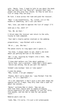 sofa. 'Becky, love, I need to talk to you about the band.
They say they can't do "Rock DJ", because their bass
player can only play four chords. So they've sent me a
list of songs they can play--'

Oh fuck. I dive across the room and grab the receiver.

'Mum!' I say breathlessly. 'Hi. Listen, I'm in the
middle of something, can I call you back?'

'But, love, you need to approve the list of songs! I'll

send you a fax, shall I?'

'Yes. OK, do that.'

I thrust down the receiver and return to the sofa,
trying to look composed.

'Your mom's clearly gotten involved in the wedding

preparations,' says Michael with a smile.

'Oh er... yes. She has.'

The phone starts to ring again and I ignore it.

'You know, I always meant to ask. Didn't she mind
about you getting married in the States?'

'No!' I say, twisting my fingers into a knot. 'Why
should she mind?'

'I know what mothers are like about weddings...'
'Sorry love, just a quickie,' comes Mum's voice again.
'Janice was asking, how do you want the napkins

folded? Like bishops' hats or like swans?'

I grab the phone.
'Mum, listen. I've got company!'

'Please. Don't worry about me,' says Michael from the
sofa. 'If it's important--'

'It's not important! I don't give a shit what shape the
napkins are in! I mean, they only look like a swan for
about two seconds...'

'Becky!' exclaims Mum in shock. 'How can you
talk like that! Janice went on napkin-arranging
course especially for your wedding! It cost her forty
five pounds, and she had to take her awn packed
lunch--'

Remorse pours over me.

'Look, Mum, I'm sorry. I'm just a bit preoccupied.
 