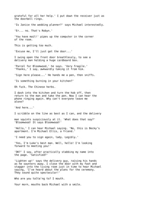 grateful for all her help.' I put down the receiver just as
the doorbell rings.

'Is Janice the wedding planner?' says Michael interestedly.

'Er... no. That's Robyn.'

'You have mail!' pipes up the computer in the corner
of the room.

This is getting too much.

'Excuse me, I'll just get the door...'

I swing open the front door breathlessly, to see a
delivery man holding a huge cardboard box.

'Parcel for Bloomwood,' he says. 'Very fragile.'
'Thanks,' I say, awkwardly taking it from him.

'Sign here please...' He hands me a pen, then sniffs.

'Is something burning in your kitchen?'

Oh fuck. The Chinese herbs.

I dash into the kitchen and turn the hob off, then
return to the man and take the pen. Now I can hear the
phone ringing again. Why can't everyone leave me
alone?

'And here...'

I scribble on the line as best as I can, and the delivery

man squints suspiciously at it. 'What does that say?'
'Bloomwood! It says Bloomwood!'

'Hello,' I can hear Michael saying. 'No, this is Becky's
apartment. I'm Michael Ellis, a friend.'

'I need you to sign again, lady. Legibly.'

'Yes, I'm Luke's best man. Well, hello! I'm looking
forward to meeting you!'

'OK?' I say, after practically stabbing my name into
the page. 'Satisfied?'

'Lighten up!' says the delivery guy, raising his hands
as he saunters away. I close the door with my foot and
stagger into the living room just in time to hear Michael
saying, 'I've heard about the plans for the ceremony.
They sound quite spectacular!'

Who are you talta'ng to? I mouth.

Your morn, mouths back Michael with a smile.
 