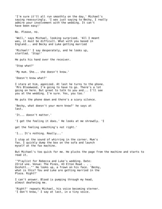 'I'm sure it'll all run smoothly on the day,' Michael's
saying reassuringly. 'I was just saying to Becky, I really
admire your involvement with the wedding. It can't
have been easy!'

No. Please, no.

'Well,' says Michael, looking surprised. 'All I meant
was, it must be difficult. What with you based in
England... and Becky and Luke getting married

'Michael!' I say desperately, and he looks up,
startled. 'Stop!'

He puts his hand over the receiver.

'Stop what?'

'My mum. She... she doesn't know.'

'Doesn't know what?'

I stare at him, agonized. At last he turns to the phone.
'Mrs Bloomwood, I'm going to have to go. There's a lot
going on here. But great to talk to you and... I'll see
you at the wedding. I'm sure. Yes, you too.'

He puts the phone down and there's a scary silence.

'Becky, what doesn't your morn know?' he says at
last.

'It... doesn't matter.'

'I get the feeling it does.' He looks at me shrewdly. 'I

get the feeling something's not right.'

'I... It's nothing. Really...'

I stop at the sound of whirring in the corner. Mum's
fax. I quickly dump the box on the sofa and launch
myself at the fax machine.

But Michael's too quick for me. He plucks the page from the machine and starts to
read it.

'"P!aylist for Rebecca and Luke's wedding. Date:
22rid une. Venue: The Pines, 43 Elton Road . . .
Oxshott..."' He looks up, a frown on his face. 'Becky,
what is this? You and Luke are getting married in the
Plaza. Right?'

I can't answer. Blood is pumping through my head,
almost deafening me.

'Right?' repeats Michael, his voice becoming sterner.
'I don't know,' I say at last, in a tiny voice.
 