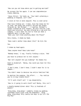 'How can you not know where you're getting married?'

He surveys the fax again. I can see comprehension
slowly dawning.

'Jesus Christ.' He looks up. 'Your mom's planning a
wedding in England, isn't she?'

I stare at him in mute anguish. This is even worse

than Suze finding out. I mean, Suze has known me for
so long. She knows how stupid I am and she always
forgives me. But Michael . . I swallow. Michael's
always treated me with respect. He once told me I was
sharp and intuitive. He even offered me a job with his
company. I can't bear for him to find out what a
complete mess I've got into.
'Does your morn know anything about the Plaza?'

Very slowly, I shake my head.

'Does Luke's mother know about this?' He hits the

fax.

I shake my head again.

'Does anyone know? Does Luke know?'

'Nobody knows,' I say, finally finding a voice. 'And

you have to promise not to tell anyone.'

'Not tell anyone? Are you kidding?' He shakes his

head in disbelief. 'Becky, how could you have let this
happen?'

'I don't know. I don't know. I didn't mean for it to
happen--'

'You didn't mean to deceive two entire families? Not

to mention the expense, the effort . . . You realize
you're in big trouble here?'

'It'll work itself out!' I say desperately.

'How is it going to work itself out? Becky, this isn't

a double-booked dinner date! This is hundreds of
people!'

'Ding-dong, ding-dong!' suddenly chimes my wedding
countdown alarm clock from the bookshelf. 'Ding
dong, ding-dong! Only twenty-two days to go till the
Big Day!'
 