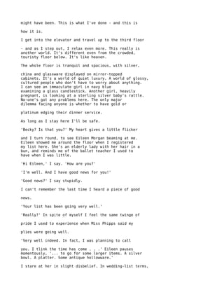 might have been. This is what I've done - and this is

how it is.

I get into the elevator and travel up to the third floor

- and as I step out, I relax even more. This really is
another world. It's different even from the crowded,
touristy floor below. It's like heaven.

The whole floor is tranquil and spacious, with silver,

china and glassware displayed on mirror-topped
cabinets. It's a world of quiet luxury. A world of glossy,
cultured people who don't have to worry about anything.
I can see an immaculate girl in navy blue
examining a glass candlestick. Another girl, heavily
pregnant, is looking at a sterling silver baby's rattle.
No-one's got any problems here. The only major
dilemma facing anyone is whether to have gold or

platinum edging their dinner service.

As long as I stay here I'll be safe.

'Becky? Is that you?' My heart gives a little flicker

and I turn round, to see Eileen Morgan beaming at me.
Eileen showed me around the floor when I registered
my list here. She's an elderly lady with her hair in a
bun, and reminds me of the ballet teacher I used to
have when I was little.

'Hi Eileen,' I say. 'How are you?'

'I'm well. And I have good news for you!'

'Good news?' I say stupidly.

I can't remember the last time I heard a piece of good

news.

'Your list has been going very well.'

'Really?' In spite of myself I feel the same twinge of

pride I used to experience when Miss Phipps said my

plies were going well.

'Very well indeed. In fact, I was planning to call

you. I tlink the time has come . . .' Eileen pauses
momentously, '... to go for some larger items. A silver
bowl. A platter. Some antique hollowware.'

I stare at her in slight disbelief. In wedding-list terms,
 
