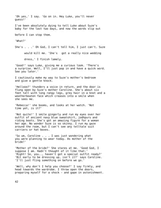 'Oh yes,' I say. 'Go on in. Hey Luke, you'll never
guess!'

I've been absolutely dying to tell Luke about Suze's
baby for the last two days, and now the words slip out

before I can stop them.

'What?'

She's . . .' Oh God, I can't tell him, I just can't. Suze

     would kill me. 'She's   got a really nice wedding

     dress,' I finish lamely.

'Good!' says Luke, giving me a curious look. 'There's
a surprise. Well, I'll just pop in and have a quick word.
See you later.'

I cautiously make my way to Suze's mother's bedroom
and give a gentle knock.

'Hellooo?' thunders a voice in return, and the door is
flung open by Suze's mother Caroline. She's about six
feet tall with long rangy legs, grey hair in a knot and a
weatherbeaten face which creases into a smile when
she sees me.

'Rebecca!' she booms, and looks at her watch. 'Not
time yet, is it?'

'Not quite!' I smile gingerly and run my eyes over her
outfit of ancient navy blue sweatshirt, jodhpurs and
riding boots. She's got an amazing figure for a woman
her age. No wonder Suze is so skinny. I run my gaze
around the room, but I can't see any telltale suit
carriers or hat boxes.

'So um, Caroline . . . I was just wondering what
you were planning to wear today. As mother of the
bride!'

'Mother of the bride?' She stares at me. 'Good God, I
suppose I am. Hadn't thought of it like that:'
'Right! So, you.., haven't got a special outfit ready?'
'Bit early to be dressing up, isn't it?' says Caroline.
'I'll just fling something on before we go.'

'Well, why don't I help you choose?' I say firmly, and
head towards the wardrobe. I throw open the doors,
preparing myself for a shock - and gape in astonishment.


42
 