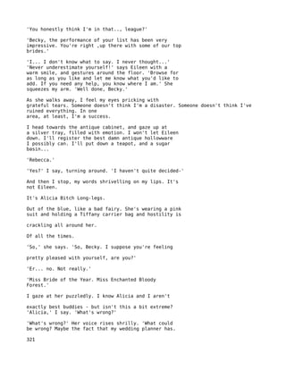 'You honestly think I'm in that.., league?'

'Becky, the performance of your list has been very
impressive. You're right ,up there with some of our top
brides.'

'I... I don't know what to say. I never thought...'
'Never underestimate yourself!' says Eileen with a
warm smile, and gestures around the floor. 'Browse for
as long as you like and let me know what you'd like to
add. If you need any help, you know where I am.' She
squeezes my arm. 'Well done, Becky.'

As she walks away, I feel my eyes pricking with
grateful tears. Someone doesn't think I'm a disaster. Someone doesn't think I've
ruined everything. In one
area, at least, I'm a success.

I head towards the antique cabinet, and gaze up at
a silver tray, filled with emotion. I won't let Eileen
down. I'll register the best damn antique hollowware
I possibly can. I'll put down a teapot, and a sugar
basin...

'Rebecca.'

'Yes?' I say, turning around. 'I haven't quite decided-'

And then I stop, my words shrivelling on my lips. It's
not Eileen.

It's Alicia Bitch Long-legs.

Out of the blue, like a bad fairy. She's wearing a pink
suit and holding a Tiffany carrier bag and hostility is

crackling all around her.

Of all the times.

'So,' she says. 'So, Becky. I suppose you're feeling

pretty pleased with yourself, are you?'

'Er... no. Not really.'

'Miss Bride of the Year. Miss Enchanted Bloody
Forest.'

I gaze at her puzzledly. I know Alicia and I aren't

exactly best buddies - but isn't this a bit extreme?
'Alicia,' I say. 'What's wrong?'

'What's wrong?' Her voice rises shrilly. 'What could
be wrong? Maybe the fact that my wedding planner has.

321
 