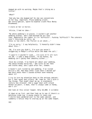 dumped me with no warning. Maybe that's irking me a
little!'

'What?'

'And why has she dumped me? So she can concentrate
on her big, important, Plaza-wedding client.
Her extra-special, spare-no-expense client Miss Becky
Bloomwood.'

I stare at her in horror.

'Alicia, I had no idea--'

'My whole wedding's in pieces. I couldn't get another
wedding planner. She's bad-mouthed me all over
town. Apparently the rumour is I'm "difficult". Fucking "difficult"! The caterers
aren't returning my calls, my
dress is too short, the florist is an idiot...'

'I'm so sorry,' I say helplessly. 'I honestly didn't know
about this--'

'Oh, I'm sure you didn't. I'm sure you weren't
sniggering in Robyn's office while she made the call.'

'I wasn't! I wouldn't! Look... I'm sure it'll all turn
out OK.' I take a deep breath. 'To be honest, my
wedding isn't going that smoothly either...'

'Give me a break. I've heard all about your wedding.
The whole bloody world has.' She turns on her heel
and stalks away, and I gaze after her, shaken.

I haven't just ruined my own wedding, I've ruined
Alicia's too. How many other lives have I messed up?
How much havoc have I caused without even knowing
about it?

I try to turn my attention back to the antique cabinet;
but I feel upset and jittery. OK, come on. Let's pick a
few things. That might cheer me up. A nineteenth
century tea strainer. And a sugar bowl with inlaid
mother-of-pearl. I mean, that'll always come in handy,
won't it?'

And look at this silver teapot. Only $5,000. I scribble

it down on my list, and then look up to see if there's a
matching cream jug. A young couple in jeans and
T-shirts have wandered over to the same cabinet, and
suddenly I notice they're staring up at the same teapot.

322
 