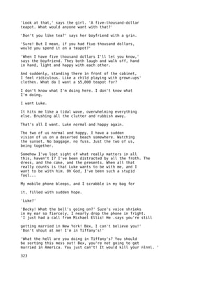 'Look at that,' says the girl. 'A five-thousand-dollar
teapot. What would anyone want with that?'

'Don't you like tea?' says her boyfriend with a grin.

'Sure! But I mean, if you had five thousand dollars,
would you spend it on a teapot?'

'When I have five thousand dollars I'll let you know,'
says the boyfriend. They both laugh and walk off, hand
in hand, light and happy with each other.

And suddenly, standing there in front of the cabinet,
I feel ridiculous. Like a child playing with grown-ups'
clothes. What da I want a $5,000 teapot for?

I don't know what I'm doing here. I don't know what
I'm doing.

I want Luke.

It hits me like a tidal wave, overwhelming everything
else. Brushing all the clutter and rubbish away.

That's all I want. Luke normal and happy again.

The two of us normal and happy. I have a sudden
vision of us on a deserted beach somewhere. Watching
the sunset. No baggage, no fuss. Just the two of us,
being together.

Somehow I've lost sight of what really matters in all
this, haven't I? I've been distracted by all the froth. The
dress, and the cake, and the presents. When all that
really counts is that Luke wants to be with me, and I
want to be with him. Oh God, I've been such a stupid
fool...

My mobile phone bleeps, and I scrabble in my bag for

it, filled with sudden hope.

'Luke?'

'Becky! What the bell's going on?' Suze's voice shrieks
in my ear so fiercely, I nearly drop the phone in fright.
'I just had a call from Michael Ellis! He .says you're still

getting married in New York! Bex, I can't believe you!'
'Don't shout at me! I'm in Tiffany's!'

'What the hell are you doing in Tiffany's? You should
be sorting this mess out! Bex, you're not going to get
married in America. You just can't! It would kill your nlnnl. '

323
 