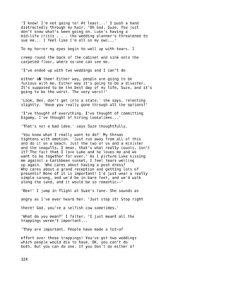 'I know! I'm not going to! At least...' I push a hand
distractedly through my hair. 'Oh God, Suze. You just
don't know what's been going on. Luke's having a
mid-life crisis . . . the wedding planner's threatened to
sue me... I feel like I'm all on my own...'

To my horror my eyes begin to well up with tears. I

creep round the back of the cabinet and sink onto the
carpeted floor, where no-one can see me.

'I've ended up with two weddings and I can't do

either a� them! Either way, people are going to be
furious with me. Either way it's going to be a disaster.
It's supposed to be the best day of my life, Suze, and it's
going to be the worst. The very worst!'

'Look, Bex, don't get into a state,' she says, relenting
slightly. 'Have you really gone through all the options?'

'I've thought of everything. I've thought of committing
bigamy, I've thought of hiring lookalikes...'

'That's not a bad idea.' says Suze thoughtfully.

'You know what I really want to do?' My throat
tightens with emotion. 'Just run away from all of this
and do it on a beach. Just the two of us and a minister
and the seagulls. I mean, that's what really counts, isn't
it? The fact that I love Luke and he loves me and we
want to be together for ever.' As I picture Luke kissing
me against a Caribbean sunset, I feel tears welling
up again. 'Who cares about having a posh dress?
Who cares about a grand reception and getting lots of
presents? None of it is important! I'd just wear a really
simple sarong, and we'd be in bare feet, and we'd walk
along the sand, and it would be so romantic--'

'Bex!' I jump in flight at Suze's tone. She sounds as

angry as I've ever heard her. 'Just stop it! Stop right

there! God, you're a selfish cow sometimes.'

'What do you mean?' I falter. 'I just meant all the
trappings weren't important...

'They are important. People have made a lot-of

effort over those trappings! You've got two weddings
which people would die to have. OK, you can't do
both. But you can do one. If you don't do either of


324
 
