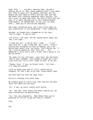 them, then . . . you don't deserve them. You don't
deserve any of it. Bex, these weddings aren't just about
you! They're about all the people involved. All the
people who have made an effort and put time and love
and money into creating something really special. You
can't just run away from that! You have to face this out,
even if it means apologizing to four hundred people
individually, on bended knee. If you just run away,
then.., then you're selfish and cowardly.'

She stops, breathing hard, and I hear Ernie begin to
wail plaintively in the background. I feel completely

shocked, as though she's slapped me in the face.
'You're right,' I say at last.

'I'm sorry,' she says, and she sounds quite upset too.
'But I am right.'

'I know you are.' I rub my face. 'Look . . . I will
face this out. I don't know how. But I will.' Ernie's
wailing has increased to lusty screaming, and I can
barely hear myself over the noise. 'You'd better go,' I
say. 'Give my godson my love. Tell him . . his
godmother's sorry she's such a flake. She's going to try
and do better.'

'He sends all his love back,' says Suze. She hesitates.
'And he says remember, even though we might get a bit
cross with you, we're still ready to help. If we can.'

'Thanks, Suze,' I say, my throat thick. 'Tell him...
I'll keep you posted.'

I put my phone away and sit still, gathering my
thoughts. At last I get to my feet, brush myself down

and walk back out onto the shop floor.

Alicia's standing five yards away.

My stomach gives a little flip. How long has she been
there for? What did she hear?

'Hi,' I say, my voice crackly with nerves.

'Hi,' she says. Very slowly she walks towards me, her
eyes running over me appraisingly.

'So,' she says pleasantly. 'Does Robyn know you're
planning to run off to get married on a beach?'

Fuck.


325
 