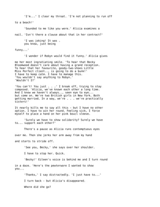'I'm...' I clear my throat. 'I'm not planning to run off

to a beach!'

     'Sounded to me like you were.' Alicia examines a

nail. 'Isn't there a clause about that in her contract?'

     'I was joking! It was .
     you know, just being

funny...'

     'I wonder if Robyn would find it funny.' Alicia gives

me her most ingratiating smile. 'To hear that Becky
Bloomwood doesn't care about having a grand reception.
To hear that her favourite, goody-two-shoes Little
Miss Perfect client.., is going to do a bunk!'
I have to keep calm. I have to manage this.
'You wouldn't say anything to Robyn.'
'Wouldn't I?'

'You can't! You just . . .' I break off, trying to stay
composed. 'Alicia, we've known each other a long time.
And I know we haven't always.., seen eye to eye...
but come on. We're two British girls in New York. Both
getting married. In a way, we're . . . we're practically
sisters!'

It nearly kills me to say all this - but I have no other
option. I have to win her round. Feeling sick, I force
myself to place a hand on her pink boucl sleeve.

      'Surely we have to show solidarity? Surely we have
to... support each other?'

     There's a pause as Alicia runs contemptuous eyes

over me. Then she jerks her arm away from my hand

and starts to stride off.

     'See you, Becky,' she says over her shoulder.

     I have to stop her. Quick.

     'Becky!' Eileen's voice is behind me and I turn round

in a daze. 'Here's the pewterware I wanted to show
you...

     'Thanks,' I say distractedly. 'I just have to...'

     I turn back - but Alicia's disappeared.

     Where did she go?
 