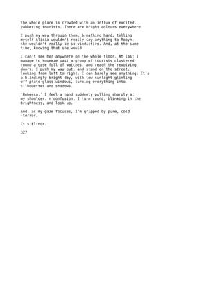 the whole place is crowded with an influx of excited,
yabbering tourists. There are bright colours everywhere.

I push my way through them, breathing hard, telling
myself Alicia wouldn't really say anything to Robyn;
she wouldn't really be so vindictive. And, at the same
time, knowing that she would.

I can't see her anywhere on the whole floor. At last I
manage to squeeze past a group of tourists clustered
round a case full of watches, and reach the revolving
doors. I push my way out, and stand on the street,
looking from left to right. I can barely see anything. It's
a blindingly bright day, with low sunlight glinting
off plate-glass windows, turning everything into
silhouettes and shadows.

'Rebecca.' I feel a hand suddenly pulling sharply at
my shoulder. n confusion, I turn round, blinking in the
brightness, and look up.

And, as my gaze focuses, I'm gripped by pure, cold
-terror.

It's Elinor.

327
 