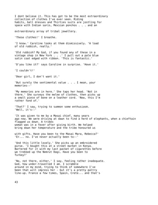 I dont believe it. This has got to be the most extraordinary
collection of clothes I've ever seen. Riding
habits, ball dresses and Thirties suits are jostling for
space with Indian saris, Mexican ponchos . . . and an

extraordinary array of tribal jewellery.

'These clothes!' I breathe.

'I know.' Caroline looks at them dismissively. 'A load
of old rubbish, really.'

'Old rubbish? My God, if you found any of these in a
vintage shop in New York . . .' I pull out a pale blue
satin coat edged with ribbon. 'This is fantastic.'

'D'you like it?' says Caroline in surprise. 'Have it.'

'I couldn't!'

'Dear girl, I don't want it.'

'But surely the sentimental value . . . I mean, your
memories--'

'My memories are in here.' She taps her head. 'Not in
there.' She surveys the melee of clothes, then picks up
a small piece of bone on a leather cord. 'Now, this I'm
rather fond of.'

'That?' I say, trying to summon some enthusiasm.
'Well, it's--'

'It was given to me by a Masai chief, many years
ago now. We were driving at dawn to find a herd of elephants, when a chieftain
flagged us down. A tribes
woman was in a fever after giving birth. We helped
bring down her temperature and the tribe honoured us

with gifts. Have you been to the Masai Mara, Rebecca?'
'Er... no. I've never actually been to--'

'And this little lovely.' She picks up an embroidered
purse. 'I bought this at a street market in Konya.
Bartered for it with my last packet of cigarettes before
we trekked up the Nemrut Dagi. Have you been to
Turkey?'

'No, not there, either,' I say, feeling rather inadequate.
God, how under-travelled I am. I scrabble
around in my mind, trying to think of somewhere I've
been that will impress her - but it's a pretty paltry
line-up. France a few times, Spain, Crete... and that's


43
 