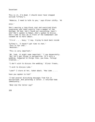 Seventeen


This is it. I'm dead. I should never have stepped
outside Tiffany's.

'Rebecca, I need to talk to you,' says Elinor coldly. 'At

once.'

She's wearing a long black coat and oversized black
sunglasses and looks exactly like a member of the
Gestapo. Oh God, she's found out everything, hasn't
she? She's spoken to Robyn..She's spoken to Alicia.
She's come to haul me in front of the Commandant and
condemn me to hard labour.

'I'm er . . . busy,' I say, trying to duck back inside

Tiffany's. 'I haven't got time to chat.'
'This is not chat.'
'Whatever.'

'This is very important.'

'OK, look, it might seem important,' I say desperately.
'But let's get things in perspective. It's only a
wedding. Compared to things like, you know, foreign
treaties...'

'I don't wish to discuss the wedding.' Elinor frowns.

'I wish to discuss Luke.'

'Luke?" I stare at her, taken aback. 'How come . . .

have you spoken to him?'

'I had several disturbing messages from him in
Switzerland. And yesterday a letter. I returned home
immediately.'

'What did the letter say?'


328
 