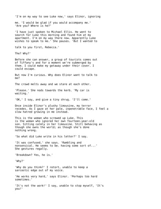 'I'm on my way to see Luke now,' says Elinor, ignoring

me. 'I would be glad if you would accompany me.'
'Are you? Where is he?'

'I have just spoken to Michael Ellis. He went to
search for Luke this morning and found him at my
apartment. I'm on my way there now. Apparently Luke
wishes to speak to me.' She pauses. 'But I wanted to

talk to you first, Rebecca.'

The? Why?'

Before she can answer, a group of tourists comes out
of Tiffany's and for a moment we're submerged by
them. I could make my getaway under their cover. I
could escape.

But now I'm curious. Why does Elinor want to talk to
me?

The crowd melts away and we stare at each other.

'Please.' She nods towards the kerb. 'My car is
waiting.'

'OK,' I say, and give a tiny shrug. 'I'll come.'

Once inside Elinor's plushy limousine, my terror
recedes. As I gaze at her pale, inpenetrable face, I feel a
slow hatred growing in me instead.

This is the woman who screwed up Luke. This
is the woman who ignored her own fourteen-year-old
son. Sitting calmly in her limousine. Still behaving as
though she owns the world; as though she's done
nothing wrong.

'So what did Luke write in his letter?' I say.

'It was confused,' she says. 'Rambling and
nonsensical. He seems to be. having some sort of...'
She gestures regally.

'Breakdown? Yes, he is.'

'Why?'

'Why do you think?' I retort, unable to keep a
sarcastic edge out of my voice.

'He works very hard,' says Elinor. 'Perhaps too hard
sometimes.'

'It's not the work!' I say, unable to stop myself, 'It's
you!'
 