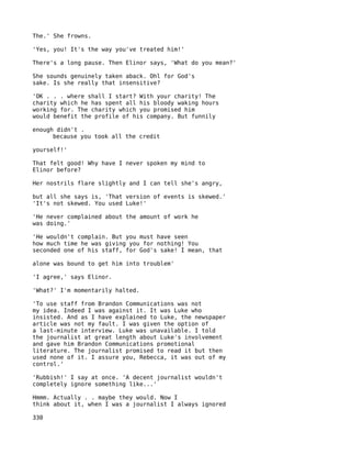 The.' She frowns.

'Yes, you! It's the way you've treated him!'

There's a long pause. Then Elinor says, 'What do you mean?'

She sounds genuinely taken aback. Ohl for God's
sake. Is she really that insensitive?

'OK . . . where shall I start? With your charity! The
charity which he has spent all his bloody waking hours
working for. The charity which you promised him
would benefit the profile of his company. But funnily

enough didn't .
      because you took all the credit

yourself!'

That felt good! Why have I never spoken my mind to
Elinor before?

Her nostrils flare slightly and I can tell she's angry,

but all she says is, 'That version of events is skewed.'
'It's not skewed. You used Luke!'

'He never complained about the amount of work he
was doing.'

'He wouldn't complain. But you must have seen
how much time he was giving you for nothing! You
seconded one of his staff, for God's sake! I mean, that

alone was bound to get him into troublem'

'I agree,' says Elinor.

'What?' I'm momentarily halted.

'To use staff from Brandon Communications was not
my idea. Indeed I was against it. It was Luke who
insisted. And as I have explained to Luke, the newspaper
article was not my fault. I was given the option of
a last-minute interview. Luke was unavailable. I told
the journalist at great length about Luke's involvement
and gave him Brandon Communications promotional
literature. The journalist promised to read it but then
used none of it. I assure you, Rebecca, it was out of my
control.'

'Rubbish!' I say at once. 'A decent journalist wouldn't
completely ignore something like...'

Hmmm. Actually . . maybe they would. Now I
think about it, when I was a journalist I always ignored

330
 