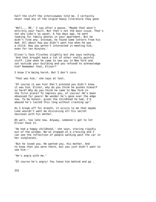 half the stuff the interviewees told me. I certainly
never read any of the stupid heavy literature they gave


'Well... OK,' I say after a pause. 'Maybe that wasn't
entirely your fault. But that's not the main issue. That's
not why Luke's so upset. A few days ago, he went
looking for family photos in your apartment. But he
didn't find any. Instead, he found some letters from his
dad. All about how you didn't want him when he was
a child. How you weren't interested in meeting him,
even for ten minutes.'

Elinor's face flinches slightly but she says nothing.
'And that brought back a lot of other really painful
stuff. Like when he came to see you in New York and
sat outside your building and you refused to acknowledge
him? Remember that, Elinor?'

I know I'm being harsh. But I don't care.

'That was him,' she says at last.

'Of course it was him! Don't pretend you didn't know
it was him. Elinor, why do you think he pushes himself
so hard? Why do you think he came to New York in
the first place? To impress you, of course! He's been
obsessed for years! No wonder he's gone over the edge
now. To be honest, given the childhood he had, I'm
amazed he's lasted this long without cracking up!'

As I break off for breath, it occurs to me that maybe
Luke wouldn't want me discussing all his secret
neuroses with his mother.

Oh well, too late now. Anyway, someone's got to let
Elinor have it.

'He   had a happy childhood,' she says, staring rigidly
out   of the window. We've stopped at a crossing and I
can   see the reflection of people walking past the car in
her   sunglasses.

'But he loved you. He wanted you. His mother. And
to know that you were there, but you just didn't want to
see him--'

'He's angry with me.'

'Of course he's angry! You leave him behind and go .


331
 