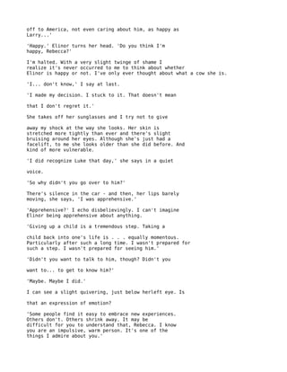 off to America, not even caring about him, as happy as
Larry...'

'Happy.' Elinor turns her head. 'Do you think I'm
happy, Rebecca?'

I'm halted. With a very slight twinge of shame I
realize it's never occurred to me to think about whether
Elinor is happy or not. I've only ever thought about what a cow she is.

'I... don't know,' I say at last.

'I made my decision. I stuck to it. That doesn't mean

that I don't regret it.'

She takes off her sunglasses and I try not to give

away my shock at the way she looks. Her skin is
stretched more tightly than ever and there's slight
bruising around her eyes. Although she's just had a
facelift, to me she looks older than she did before. And
kind of more vulnerable.

'I did recognize Luke that day,' she says in a quiet

voice.

'So why didn't you go over to him?'

There's silence in the car - and then, her lips barely
moving, she says, 'I was apprehensive.'

'Apprehensive?' I echo disbelievingly. I can't imagine
Elinor being apprehensive about anything.

'Giving up a child is a tremendous step. Taking a

child back into one's life is . . . equally momentous.
Particularly after such a long time. I wasn't prepared for
such a step. I wasn't prepared for seeing him.'

'Didn't you want to talk to him, though? Didn't you

want to... to get to know him?'

'Maybe. Maybe I did.'

I can see a slight quivering, just below herleft eye. Is

that an expression of emotion?

'Some people find it easy to embrace new experiences.
Others don't. Others shrink away. It may be
difficult for you to understand that, Rebecca. I know
you are an impulsive, warm person. It's one of the
things I admire about you.'
 