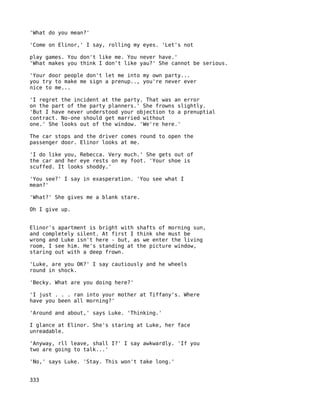 'What do you mean?'

'Come on Elinor,' I say, rolling my eyes. 'Let's not

play games. You don't like me. You never have.'
'What makes you think I don't like yau?' She cannot be serious.

'Your door people don't let me into my own party...
you try to make me sign a prenup.., you're never ever
nice to me...

'I regret the incident at the party. That was an error
on the part of the party planners.' She frowns slightly.
'But I have never understood your objection to a prenuptial
contract. No-one should get married without
one.' She looks out of the window. 'We're here.'

The car stops and the driver comes round to open the
passenger door. Elinor looks at me.

'I do like you, Rebecca. Very much.' She gets out of
the car and her eye rests on my foot. 'Your shoe is
scuffed. It looks shoddy.'

'You see?' I say in exasperation. 'You see what I
mean?'

'What?' She gives me a blank stare.

Oh I give up.


Elinor's apartment is bright with shafts of morning sun,
and completely silent. At first I think she must be
wrong and Luke isn't here - but, as we enter the living
room, I see him. He's standing at the picture window,
staring out with a deep frown.

'Luke, are you OK?' I say cautiously and he wheels
round in shock.

'Becky. What are you doing here?'

'I just . . . ran into your mother at Tiffany's. Where
have you been all morning?'

'Around and about,' says Luke. 'Thinking.'

I glance at Elinor. She's staring at Luke, her face
unreadable.

'Anyway, rll leave, shall I?' I say awkwardly. 'If you
two are going to talk...'

'No,' says Luke. 'Stay. This won't take long.'


333
 