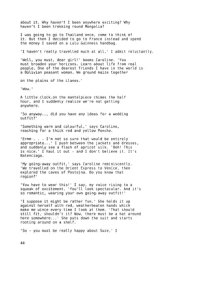 about it. Why haven't I been anywhere exciting? Why
haven't I been trekking round Mongolia?

I was going to go to Thailand once, come to think of
it. But then I decided to go to France instead and spend
the money I saved on a Lulu Guinness handbag.

'I haven't really travelled much at all,' I admit reluctantly.

'Well, you must, dear girl!' booms Caroline. 'You
must broaden your horizons. Learn about life from real
people. One of the dearest friends I have in the world is
a Bolivian peasant woman. We ground maize together

on the plains of the Llanos.'

'Wow.'

A little clock.on the mantelpiece chimes the half
hour, and I suddenly realize we're not getting
anywhere.

'So anyway.., did you have any ideas for a wedding
outfit?'

'Something warm and colourful,' says Caroline,
reaching for a thick red and yellow Poncho.

'Ermm . . . I'm not so sure that would be entirely
appropriate...' I push between the jackets and dresses,
and suddenly see a flash of apricot silk. 'Ooh! This
is nice.' I haul it out - and I don't believe it. It's
Balenciaga.

'My going-away outfit,' says Caroline reminiscently.
'We travelled on the Orient Express to Venice, then
explored the caves of Postojna. Do you know that
region?'

'You have to wear this!' I say, my voice rising to a
squeak of excitement. 'You'll look spectacular. And it's
so romantic, wearing your own going-away outfit!'

'I suppose it might be rather fun.' She holds it up
against herself with red, weatherbeaten hands which
make me wince every time I look at them. 'That should
still fit, shouldn't it? Now, there must be a hat around
here somewhere...' She puts down the suit and starts
rooting around on a shelf.

'So - you must be really happy about Suze,' I


44
 