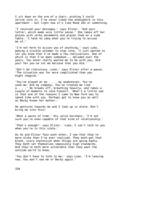 I sit down on the arm of a chair, wishing I could
shrink into it. I've never liked the atmosphere in this
apartment - but right now it's like Room 101 or something.

'I received your messages,' says Elinor. 'And your
letter, which made very little sense.' She takes off her
gloves with jerky movements and places them on a side
table. 'I have no idea what you're trying to accuse
me of.'

'I'm not here to accuse you of anything,' says Luke,
making a visible attempt to stay calm. 'I just wanted to
let you know that I've made a few realizations. One of
which is that I've been somewhat.., deluded over the
years. You never really wanted me to be with you, did
you? Yet you've let me believe that you did.'

'Don't be ridiculous, Luke,' says Elinor after a pause.
'The situation was far more complicated than you
might imagine.'

'You've played on my . . . my weaknesses. You've
used me. And my company. You've treated me like
a . . .' He breaks off, breathing heavily, and takes a
couple of moments to calm himself. 'What's a little sad
is that one of the reasons I came to New York was to
spend time with you. Perhaps get to know you as well
as Becky knows her mother.'

He gestures towards me and I look up in alarm. Don't
bring me into this!

'What a waste of time.' His voice harshens. 'I'm not
sure you're even capable of that kind of relationship.'

'That's enough!' says Elinor. 'Luke, I can't talk to you
when you're in this state.'

As he and Elinor face each other, I see that they're
more alike than I've ever realized. They both-get that
blank, scary expression when things are going badly.
They both set themselves impossibly high standards.
And they're both more vulnerable than they want the
outside world to know.

'You don't have to talk to me,' says Luke. 'I'm leaving
now. You won't see me or Becky again.'


334
 