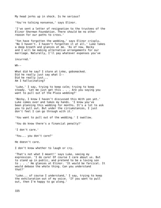 My head jerks up in shock. Is he serious?

'You're talking nonsense,' says Elinor.

'I've sent a letter of resignation to the trustees of the
Elinor Sherman Foundation. There should be no other
reason for our paths to cross.'

'Yon have forgotten the wedding,' says Elinor crisply.
'No I haven't. I haven't forgotten it at all.' Luke takes
a deep breath and glances at me. 'As of now, Becky
and I will be making alternative arrangements for our
marriage. Naturally, I'll pay whatever expenses you've

incurred.'

Wh--

What did he say? I stare at Lnke, gobsmacked.
Did he really just say what I--
Did he really just...
Am I hallucinating?

'Luke,' I say, trying to keep calm; trying to keep
steady. 'Let me just get this . . . Are you saying you
want to pull out of the Plaza wedding?'

'Becky, I know I haven't discussed this With yon yet.'
Luke comes over and takes my hands. 'I know you've
been planning this wedding for months. It's a lot to ask
you to pull out. But under the circumstances, I just
don't feel I can go through with it.'

'You want to pull out of the wedding.' I swallow.

'You do know there's a financial penalty?'

'I don't care.'

'You... you don't care?'

He doesn't care.

I don't know whether to laugh or cry.

'That's not what I meant!' says Luke, seeing my
expression. 'I do care! Of course I care about us. But
to stand up in public, and pretend to be a loving son
to . . .' He glances at Elinor. 'It would be farcical. It
would debase the whole thing. Can you understand
that?'

'Luke... of course I understand,' I say, trying to keep
the exhilaration out of my voice. 'If you want to pull
out, then I'm happy to go along.'


335
 