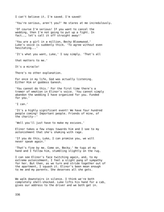 I can't believe it. I'm saved. I'm saved!

'You're serious, aren't you?' He stares at me incredulously.

'Of course I'm serious! If you want to cancel the
wedding, then I'm not going to put up a fight. In
fact.., let's call it off straight away!'

'You are a girl in a million, Becky Bloomwood.'
Luke's voice is suddenly thick. 'To agree without even
hesitating...'

'It's what you want, Luke,' I say simply. 'That's all

that matters to me.'

It's a miracle!

There's no other explanation.

For once in my life, God was actually listening.
Either Him or goddess Ganesh.

'You cannot do this.' For the first time there's a
tremor of emotion in Elinor's voice. 'You cannot simply
abandon the wedding I have organized for you. Funded
for you.'

'I can.'

'It's a highly significant event! We have four hundred
people coming! Important people. Friends of mine, of
the charity--'

'Well you'll just have to make my excuses.'

Elinor takes a few steps towards him and I see to my
astonishment that she's shaking with rage.

'If you do this, Luke, I can promise you, we will
never speak again.'

'That's fine by me. Come on, Becky.' He tugs at my
hand and I follow him, stumbling slightly on the rug.

I can see Elinor's face twitching again, and, to my
extreme astonishment, I feel a slight pang of sympathy
for her. But then, as we turn and stride together out of
the apartment, I squash it. Elinor's been mean enough
to me and my parents. She deserves all she gets.


We walk downstairs in silence. I think we're both
completely shell-shocked. Luke lifts his hand for a cab,
gives our address to the driver and we both get in.


336
 