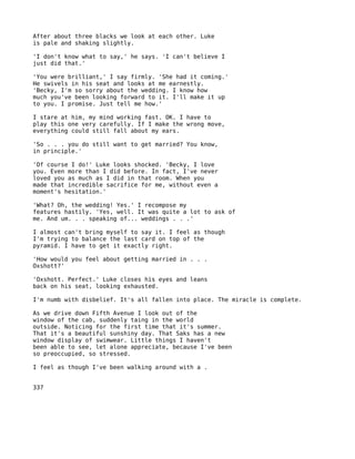 After about three blacks we look at each other. Luke
is pale and shaking slightly.

'I don't know what to say,' he says. 'I can't believe I
just did that.'

'You were brilliant,' I say firmly. 'She had it coming.'
He swivels in his seat and looks at me earnestly.
'Becky, I'm so sorry about the wedding. I know how
much you've been looking forward to it. I'll make it up
to you. I promise. Just tell me how.'

I stare at him, my mind working fast. OK. I have to
play this one very carefully. If I make the wrong move,
everything could still fall about my ears.

'So . . . you do still want to get married? You know,
in principle.'

'Of course I do!' Luke looks shocked. 'Becky, I love
you. Even more than I did before. In fact, I've never
loved you as much as I did in that room. When you
made that incredible sacrifice for me, without even a
moment's hesitation.'

'What? Oh, the wedding! Yes.' I recompose my
features hastily. 'Yes, well. It was quite a lot to ask of
me. And um. . . speaking of... weddings . . .'

I almost can't bring myself to say it. I feel as though
I'm trying to balance the last card on top of the
pyramid. I have to get it exactly right.

'How would you feel about getting married in . . .
Oxshott?'

'Oxshott. Perfect.' Luke closes his eyes and leans
back on his seat, looking exhausted.

I'm numb with disbelief. It's all fallen into place. The miracle is complete.

As we drive down Fifth Avenue I look out of the
window of the cab, suddenly taing in the world
outside. Noticing for the first time that it's summer.
That it's a beautiful sunshiny day. That Saks has a new
window display of swimwear. Little things I haven't
been able to see, let alone appreciate, because I've been
so preoccupied, so stressed.

I feel as though I've been walking around with a .


337
 