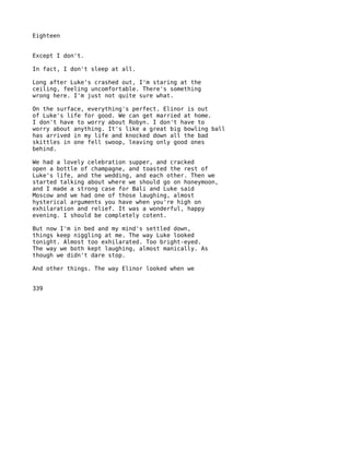 Eighteen


Except I don't.

In fact, I don't sleep at all.

Long after Luke's crashed out, I'm staring at the
ceiling, feeling uncomfortable. There's something
wrong here. I'm just not quite sure what.

On the surface, everything's perfect. Elinor is out
of Luke's life for good. We can get married at home.
I don't have to worry about Robyn. I don't have to
worry about anything. It's like a great big bowling ball
has arrived in my life and knocked down all the bad
skittles in one fell swoop, leaving only good ones
behind.

We had a lovely celebration supper, and cracked
open a bottle of champagne, and toasted the rest of
Luke's life, and the wedding, and each other. Then we
started talking about where we should go on honeymoon,
and I made a strong case for Bali and Luke said
Moscow and we had one of those laughing, almost
hysterical arguments you have when you're high on
exhilaration and relief. It was a wonderful, happy
evening. I should be completely cotent.

But now I'm in bed and my mind's settled down,
things keep niggling at me. The way Luke looked
tonight. Almost too exhilarated. Too bright-eyed.
The way we both kept laughing, almost manically. As
though we didn't dare stop.

And other things. The way Elinor looked when we


339
 