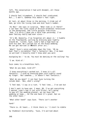 left. The conversation I had with Annabel, all those
months ago.

I should feel triumphant. I should feel vindicated.
But... I don't. Somehow this doesn't feel right.

At last, at about three in the morning, I slide out of
bed, go into the living room and dial Suze's number.

'Hi Bex!' she says in surprise. 'What time is it there?'
I can hear the tinny sound of British breakfast television
in the background, and little gurgles from Ernie.
'God, I'm sorry I gave you a hard time yesterday. I've
been feeling really bad ever since--'

'It's OK. Honestly, I've forgotten all about it.' I huddle
on the floorboards, pulling my dressing gown tightly
around me. 'Listen, Suze. Luke's had a huge bust-up
with his mum. He's pulled out of the Plaza wedding.
We can get married in O�shott after all.'

'What?' Suze's voice explodes down the line. 'Oh my
God! That's incredible! That's fantastic! Bex, I've been
so worried! I honestly didn't know what you were

mustgoing be--' to do. You must be dancing on the ceiling! You

'I am. Kind of.'

Suze comes to a breathless halt.

'What do you mean, kind of?'

'I know everything's worked out. I know it's all
fantastic.' I wind my dressing-gown cord tightly round
my finger. 'But somehow.., it doesn't feel fantastic.'

'What do you mean?' I can hear Suze turning the
volume down. 'Bex, what's wrong?'

'I feel bad,' I say in a rush. 'I feel like... I've won but

I don't want to have won. I mean, OK, I've got everything
I wanted. Luke's had it out with Elinor; he's going
to pay off the wedding planner, we can have the
wedding at home... On the one hand it's great. But on
the other hand--'

'What other hand?' says Suze. 'There isn't another

hand!'

'There is. At least... I think there is.' I start to nibble

my thumbnail distractedly. 'Suze, I'm worried about


340
 