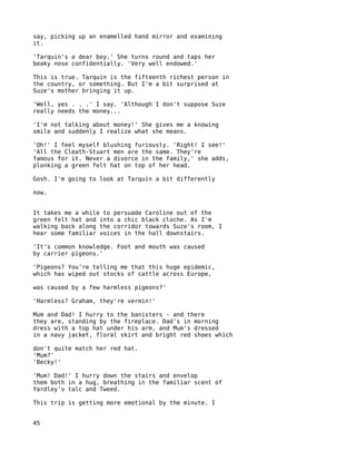 say, picking up an enamelled hand mirror and examining
it.

'Tarquin's a dear boy.' She turns round and taps her
beaky nose confidentially. 'Very well endowed.'

This is true. Tarquin is the fifteenth richest person in
the country, or something. But I'm a bit surprised at
Suze's mother bringing it up.

'Well, yes . . .' I say. 'Although I don't suppose Suze
really needs the money...

'I'm not talking about money!' She gives me a knowing
smile and suddenly I realize what she means.

'Oh!' I feel myself blushing furiously. 'Right! I see!'
'All the Cleath-Stuart men are the same. They're
famous for it. Never a divorce in the family,' she adds,
plonking a green felt hat on top of her head.

Gosh. I'm going to look at Tarquin a bit differently

now.


It takes me a while to persuade Caroline out of the
green felt hat and into a chic black cloche. As I'm
walking back along the corridor towards Suze's room, I
hear some familiar voices in the hall downstairs.

'It's common knowledge. Foot and mouth was caused
by carrier pigeons.'

'Pigeons? You're telling me that this huge epidemic,
which has wiped out stocks of cattle across Europe,

was caused by a few harmless pigeons?'

'Harmless? Graham, they're vermin!'

Mum and Dad! I hurry to the banisters - and there
they are, standing by the fireplace. Dad's in morning
dress with a top hat under his arm, and Mum's dressed
in a navy jacket, floral skirt and bright red shoes which

don't quite match her red hat.
'Mum?'
'Becky!'

'Mum! Dad!' I hurry down the stairs and envelop
them both in a hug, breathing in the familiar scent of
Yardley's talc and Tweed.

This trip is getting more emotional by the minute. I


45
 