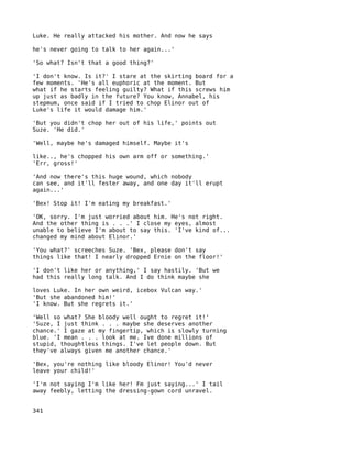 Luke. He really attacked his mother. And now he says

he's never going to talk to her again...'

'So what? Isn't that a good thing?'

'I don't know. Is it?' I stare at the skirting board for a
few moments. 'He's all euphoric at the moment. But
what if he starts feeling guilty? What if this screws him
up just as badly in the future? You know, Annabel, his
stepmum, once said if I tried to chop Elinor out of
Luke's life it would damage him.'

'But you didn't chop her out of his life,' points out
Suze. 'He did.'

'Well, maybe he's damaged himself. Maybe it's

like.., he's chopped his own arm off or something.'
'Err, gross!'

'And now there's this huge wound, which nobody
can see, and it'll fester away, and one day it'll erupt
again...'

'Bex! Stop it! I'm eating my breakfast.'

'OK, sorry. I'm just worried about him. He's not right.
And the other thing is . . .' I close my eyes, almost
unable to believe I'm about to say this. 'I've kind of...
changed my mind about Elinor.'

'You what?' screeches Suze. 'Bex, please don't say
things like that! I nearly dropped Ernie on the floor!'

'I don't like her or anything,' I say hastily. 'But we
had this really long talk. And I do think maybe she

loves Luke. In her own weird, icebox Vulcan way.'
'But she abandoned him!'
'I know. But she regrets it.'

'Well so what? She bloody well ought to regret it!'
'Suze, I just think . . . maybe she deserves another
chance.' I gaze at my fingertip, which is slowly turning
blue. 'I mean . . . look at me. Ive done millions of
stupid, thoughtless things. I've let people down. But
they've always given me another chance.'

'Bex, you're nothing like bloody Elinor! You'd never
leave your child!'

'I'm not saying I'm like her! Fm just saying...' I tail
away feebly, letting the dressing-gown cord unravel.


341
 