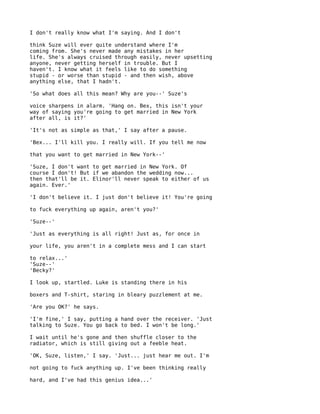 I don't really know what I'm saying. And I don't

think Suze will ever quite understand where I'm
coming from. She's never made any mistakes in her
life. She's always cruised through easily, never upsetting
anyone, never getting herself in trouble. But I
haven't. I know what it feels like to do something
stupid - or worse than stupid - and then wish, above
anything else, that I hadn't.

'So what does all this mean? Why are you--' Suze's

voice sharpens in alarm. 'Hang on. Bex, this isn't your
way of saying you're going to get married in New York
after all, is it?'

'It's not as simple as that,' I say after a pause.

'Bex... I'll kill you. I really will. If you tell me now

that you want to get married in New York--'

'Suze, I don't want to get married in New York. Of
course I don't! But if we abandon the wedding now...
then that'll be it. Elinor'll never speak to either of us
again. Ever.'

'I don't believe it. I just don't believe it! You're going

to fuck everything up again, aren't you?'

'Suze--'

'Just as everything is all right! Just as, for once in

your life, you aren't in a complete mess and I can start

to relax...'
'Suze--'
'Becky?'

I look up, startled. Luke is standing there in his

boxers and T-shirt, staring in bleary puzzlement at me.

'Are you OK?' he says.

'I'm fine,' I say, putting a hand over the receiver. 'Just
talking to Suze. You go back to bed. I won't be long.'

I wait until he's gone and then shuffle closer to the
radiator, which is still giving out a feeble heat.

'OK, Suze, listen,' I say. 'Just... just hear me out. I'm

not going to fuck anything up. I've been thinking really

hard, and I've had this genius idea...'
 